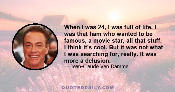 When I was 24, I was full of life. I was that ham who wanted to be famous, a movie star, all that stuff. I think it's cool. But it was not what I was searching for, really. It was more a delusion.