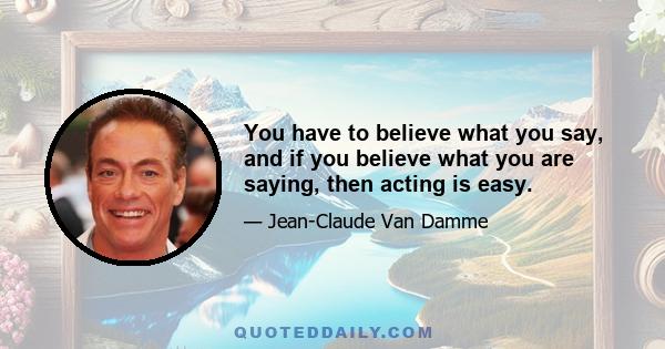 You have to believe what you say, and if you believe what you are saying, then acting is easy.