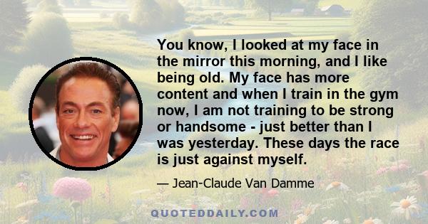 You know, I looked at my face in the mirror this morning, and I like being old. My face has more content and when I train in the gym now, I am not training to be strong or handsome - just better than I was yesterday.