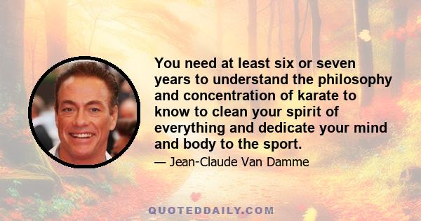 You need at least six or seven years to understand the philosophy and concentration of karate to know to clean your spirit of everything and dedicate your mind and body to the sport.