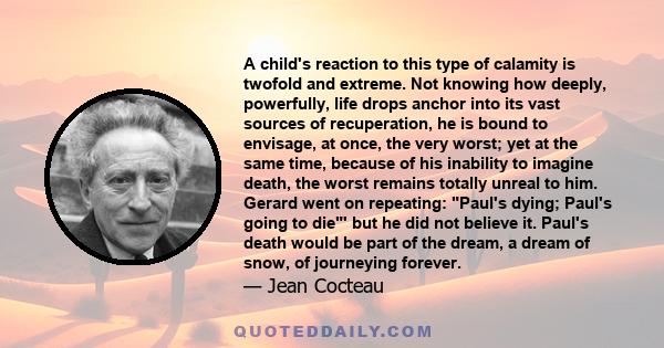 A child's reaction to this type of calamity is twofold and extreme. Not knowing how deeply, powerfully, life drops anchor into its vast sources of recuperation, he is bound to envisage, at once, the very worst; yet at