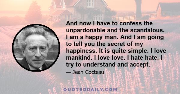 And now I have to confess the unpardonable and the scandalous. I am a happy man. And I am going to tell you the secret of my happiness. It is quite simple. I love mankind. I love love. I hate hate. I try to understand