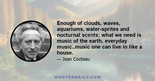 Enough of clouds, waves, aquariums, water-sprites and nocturnal scents; what we need is music of the earth, everyday music..music one can live in like a house.