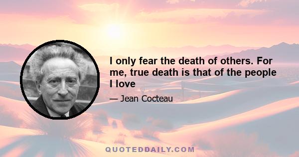 I only fear the death of others. For me, true death is that of the people I love