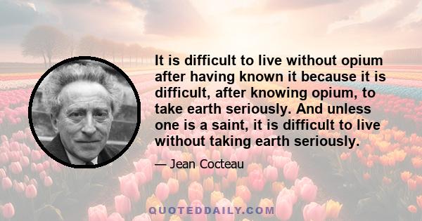 It is difficult to live without opium after having known it because it is difficult, after knowing opium, to take earth seriously. And unless one is a saint, it is difficult to live without taking earth seriously.