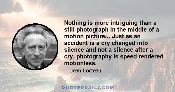 Nothing is more intriguing than a still photograph in the middle of a motion picture... Just as an accident is a cry changed into silence and not a silence after a cry, photography is speed rendered motionless.