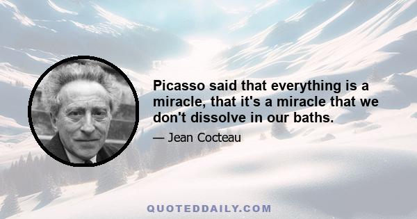 Picasso said that everything is a miracle, that it's a miracle that we don't dissolve in our baths.