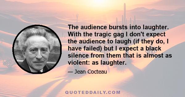 The audience bursts into laughter. With the tragic gag I don't expect the audience to laugh (if they do, I have failed) but I expect a black silence from them that is almost as violent: as laughter.