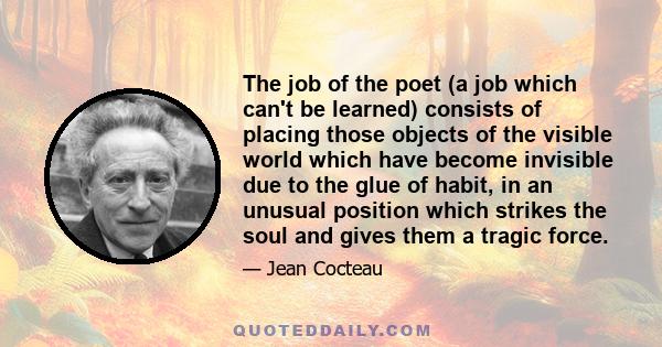 The job of the poet (a job which can't be learned) consists of placing those objects of the visible world which have become invisible due to the glue of habit, in an unusual position which strikes the soul and gives