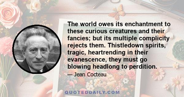 The world owes its enchantment to these curious creatures and their fancies; but its multiple complicity rejects them. Thistledown spirits, tragic, heartrending in their evanescence, they must go blowing headlong to