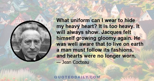 What uniform can I wear to hide my heavy heart? It is too heavy. It will always show. Jacques felt himself growing gloomy again. He was well aware that to live on earth a man must follow its fashions, and hearts were no 