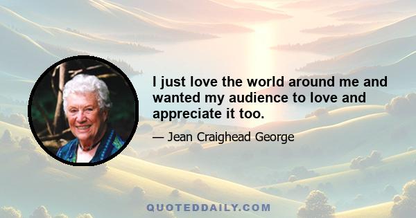 I just love the world around me and wanted my audience to love and appreciate it too.