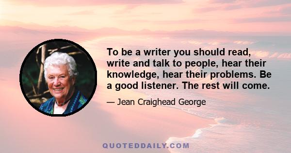 To be a writer you should read, write and talk to people, hear their knowledge, hear their problems. Be a good listener. The rest will come.