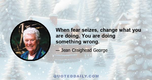 When fear seizes, change what you are doing. You are doing something wrong.