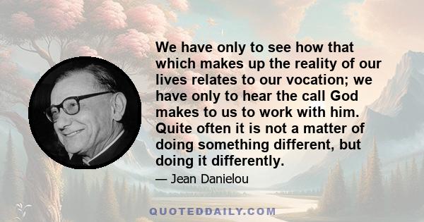 We have only to see how that which makes up the reality of our lives relates to our vocation; we have only to hear the call God makes to us to work with him. Quite often it is not a matter of doing something different,