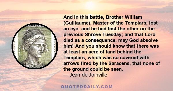 And in this battle, Brother William (Guillaume), Master of the Templars, lost an eye; and he had lost the other on the previous Shrove Tuesday; and that Lord died as a consequence, may God absolve him! And you should