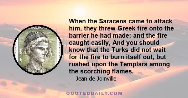 When the Saracens came to attack him, they threw Greek fire onto the barrier he had made; and the fire caught easily, And you should know that the Turks did not wait for the fire to burn itself out, but rushed upon the