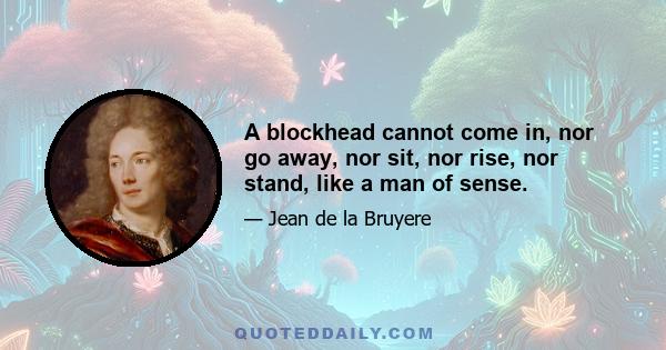 A blockhead cannot come in, nor go away, nor sit, nor rise, nor stand, like a man of sense.