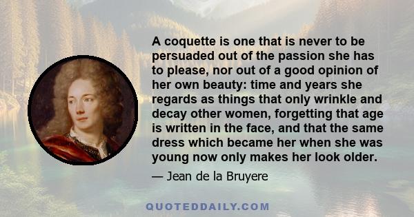 A coquette is one that is never to be persuaded out of the passion she has to please, nor out of a good opinion of her own beauty: time and years she regards as things that only wrinkle and decay other women, forgetting 