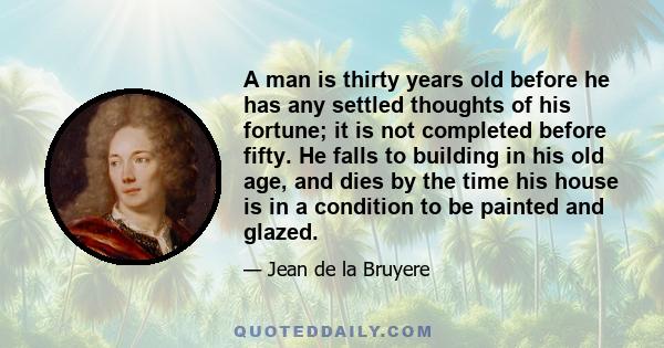 A man is thirty years old before he has any settled thoughts of his fortune; it is not completed before fifty. He falls to building in his old age, and dies by the time his house is in a condition to be painted and