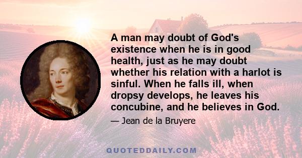 A man may doubt of God's existence when he is in good health, just as he may doubt whether his relation with a harlot is sinful. When he falls ill, when dropsy develops, he leaves his concubine, and he believes in God.