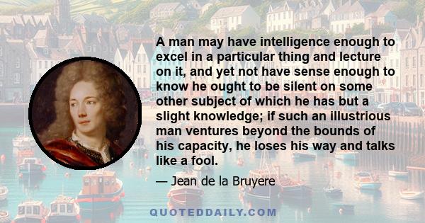 A man may have intelligence enough to excel in a particular thing and lecture on it, and yet not have sense enough to know he ought to be silent on some other subject of which he has but a slight knowledge; if such an