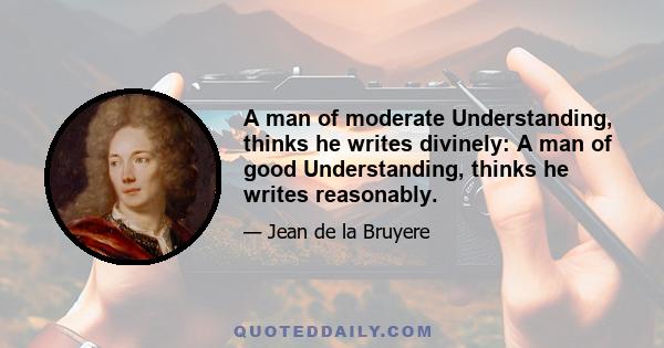 A man of moderate Understanding, thinks he writes divinely: A man of good Understanding, thinks he writes reasonably.