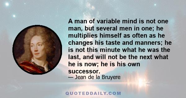 A man of variable mind is not one man, but several men in one; he multiplies himself as often as he changes his taste and manners; he is not this minute what he was the last, and will not be the next what he is now; he