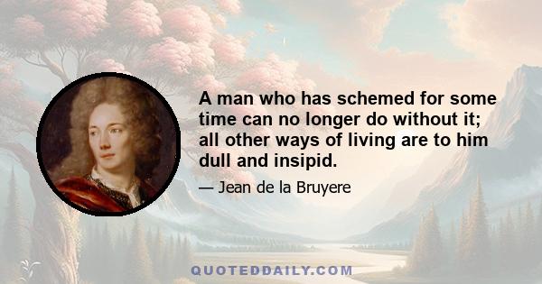 A man who has schemed for some time can no longer do without it; all other ways of living are to him dull and insipid.