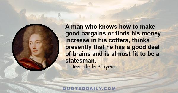 A man who knows how to make good bargains or finds his money increase in his coffers, thinks presently that he has a good deal of brains and is almost fit to be a statesman.