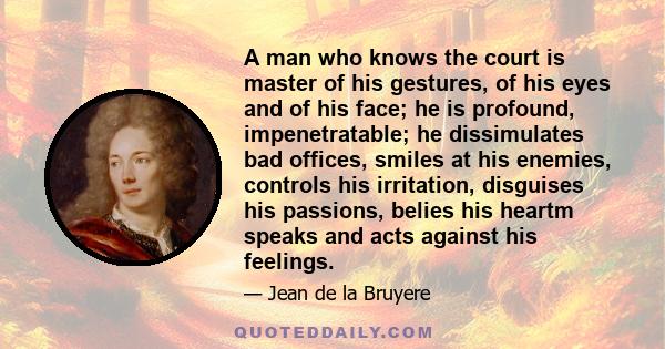 A man who knows the court is master of his gestures, of his eyes and of his face; he is profound, impenetratable; he dissimulates bad offices, smiles at his enemies, controls his irritation, disguises his passions,