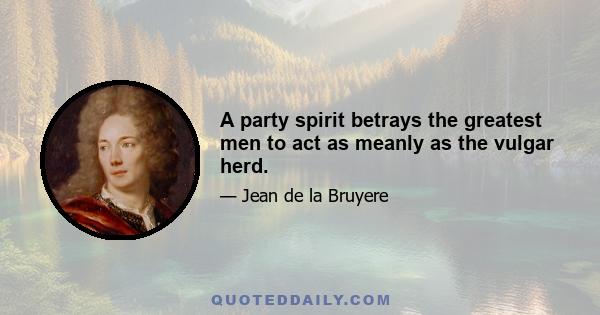 A party spirit betrays the greatest men to act as meanly as the vulgar herd.