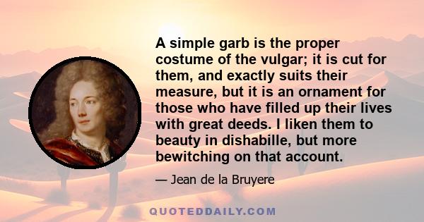 A simple garb is the proper costume of the vulgar; it is cut for them, and exactly suits their measure, but it is an ornament for those who have filled up their lives with great deeds. I liken them to beauty in