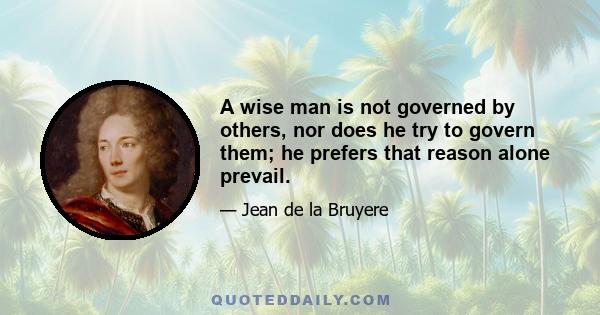 A wise man is not governed by others, nor does he try to govern them; he prefers that reason alone prevail.