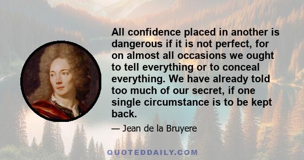 All confidence placed in another is dangerous if it is not perfect, for on almost all occasions we ought to tell everything or to conceal everything. We have already told too much of our secret, if one single