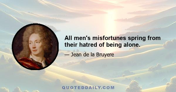 All men's misfortunes spring from their hatred of being alone.