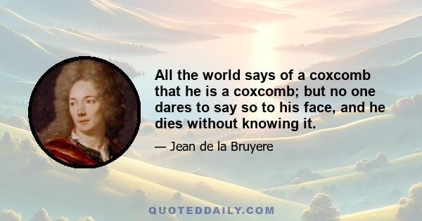 All the world says of a coxcomb that he is a coxcomb; but no one dares to say so to his face, and he dies without knowing it.