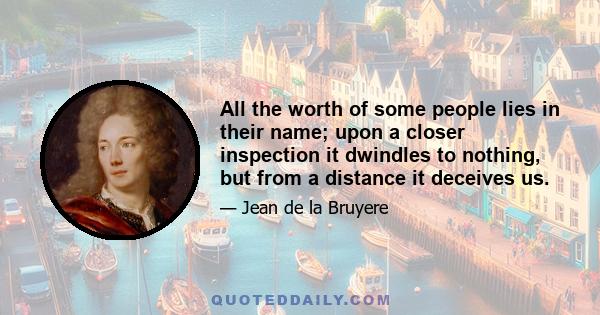 All the worth of some people lies in their name; upon a closer inspection it dwindles to nothing, but from a distance it deceives us.