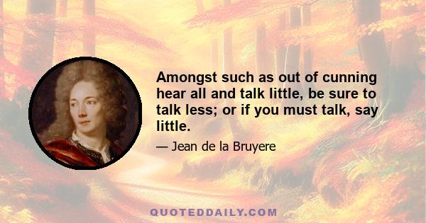 Amongst such as out of cunning hear all and talk little, be sure to talk less; or if you must talk, say little.