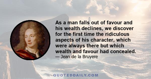 As a man falls out of favour and his wealth declines, we discover for the first time the ridiculous aspects of his character, which were always there but which wealth and favour had concealed.