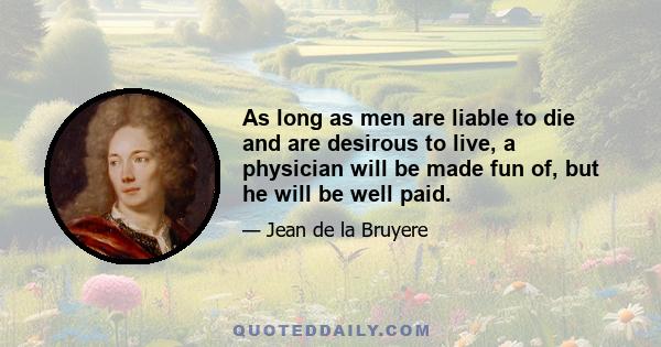 As long as men are liable to die and are desirous to live, a physician will be made fun of, but he will be well paid.