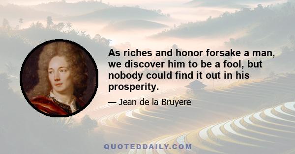 As riches and honor forsake a man, we discover him to be a fool, but nobody could find it out in his prosperity.