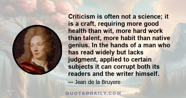 Criticism is often not a science; it is a craft, requiring more good health than wit, more hard work than talent, more habit than native genius. In the hands of a man who has read widely but lacks judgment, applied to