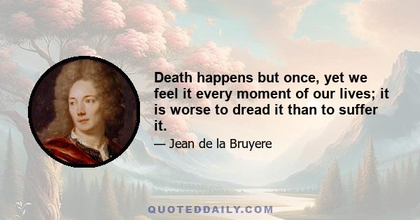 Death happens but once, yet we feel it every moment of our lives; it is worse to dread it than to suffer it.