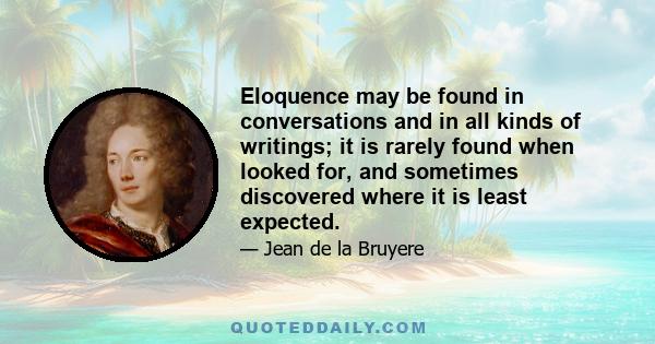 Eloquence may be found in conversations and in all kinds of writings; it is rarely found when looked for, and sometimes discovered where it is least expected.