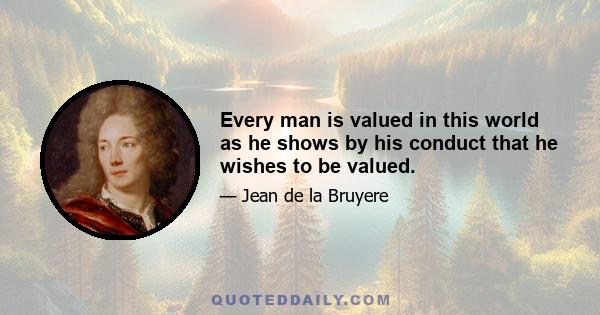 Every man is valued in this world as he shows by his conduct that he wishes to be valued.