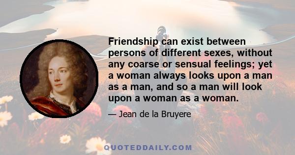 Friendship can exist between persons of different sexes, without any coarse or sensual feelings; yet a woman always looks upon a man as a man, and so a man will look upon a woman as a woman.