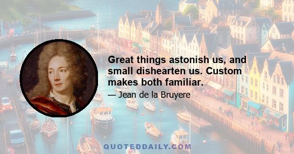 Great things astonish us, and small dishearten us. Custom makes both familiar.