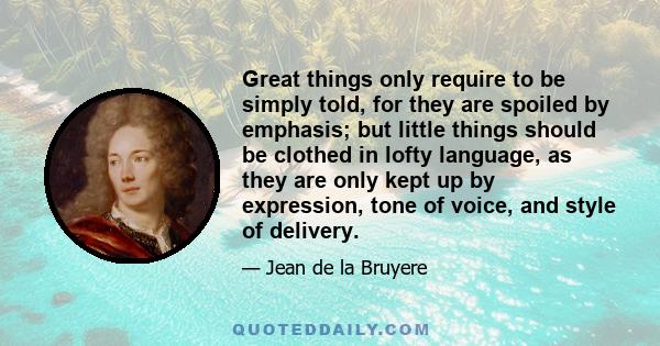 Great things only require to be simply told, for they are spoiled by emphasis; but little things should be clothed in lofty language, as they are only kept up by expression, tone of voice, and style of delivery.