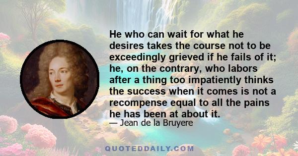 He who can wait for what he desires takes the course not to be exceedingly grieved if he fails of it; he, on the contrary, who labors after a thing too impatiently thinks the success when it comes is not a recompense